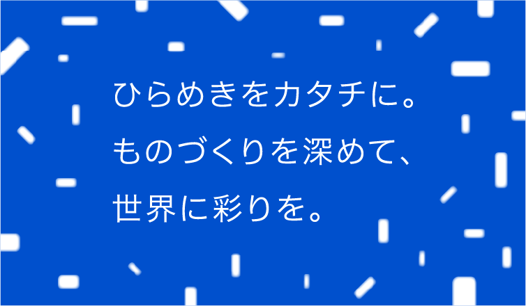 ひらめきをカタチに。ものづくりを深めて、世界に彩りを。